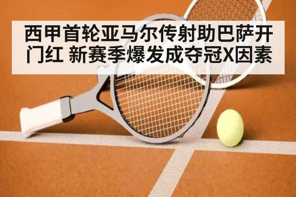 西甲首轮亚马尔传射助巴萨开门红 新赛季爆发成夺冠X因素